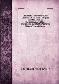 Le Roman D'une Imp?ratrice, Catherine II De Russie: D'apr?s Ses M?moires, Sa Correspondance Et Les Documents In?dits Des Archives D'?tat (French Edition)