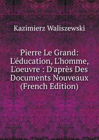 Pierre Le Grand: L'?ducation, L'homme, L'oeuvre : D'apr?s Des Documents Nouveaux (French Edition)