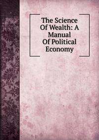 The Science Of Wealth: A Manual Of Political Economy