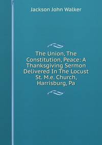 The Union, The Constitution, Peace: A Thanksgiving Sermon Delivered In The Locust St. M.e. Church, Harrisburg, Pa.