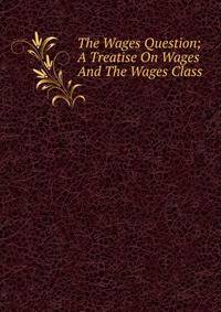 The Wages Question; A Treatise On Wages And The Wages Class