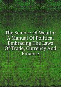 The Science Of Wealth: A Manual Of Political Embracing The Laws Of Trade, Currency And Finance