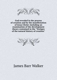 God revealed in the process of creation and by the manifestation of Jesus Christ: including an examination of the development theory contained in the "Vestiges of the natural history of creation"