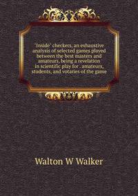 "Inside" checkers, an exhaustive analysis of selected games played between the best masters and amateurs, being a revelation in scientific play for . amateurs, students, and votaries of the game