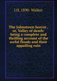 The Johnstown horror , or, Valley of death: being a complete and thrilling account of the awful floods and their appalling ruin
