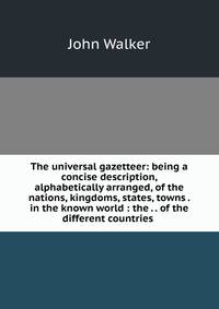 The universal gazetteer: being a concise description, alphabetically arranged, of the nations, kingdoms, states, towns . in the known world : the . . of the different countries .