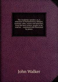 The Academic speaker; or, A selection of Parliamentary debates, orations, odes, scenes and speeches, from the best writers, proper to be read an . . explained and illustrated by plates
