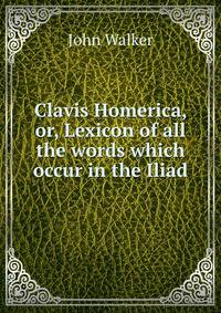 Clavis Homerica, or, Lexicon of all the words which occur in the Iliad