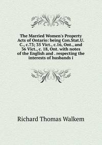 The Married Women's Property Acts of Ontario: being Con.Stat.U.C., c.73; 35 Vict., c.16, Ont., and 36 Vict., c. 18, Ont. with notes of the English and . respecting the interests of husbands i