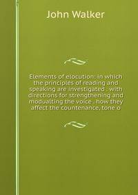 Elements of elocution: in which the principles of reading and speaking are investigated . with directions for strengthening and modualting the voice . how they affect the countenance, tone o