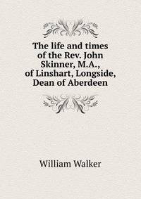 The life and times of the Rev. John Skinner, M.A., of Linshart, Longside, Dean of Aberdeen