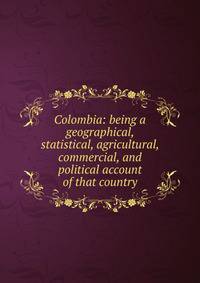 Colombia: being a geographical, statistical, agricultural, commercial, and political account of that country