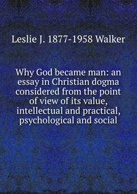 Why God became man: an essay in Christian dogma considered from the point of view of its value, intellectual and practical, psychological and social