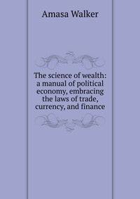 The science of wealth: a manual of political economy, embracing the laws of trade, currency, and finance