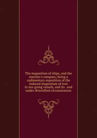 The magnetism of ships, and the mariner's compass; being a rudimentary exposition of the induced magnetism of iron in sea-going vessels, and its . and under diversified circumstances