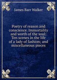 Poetry of reason and conscience. Immortality and worth of the soul: Ten scenes in the life of a lady of fashion; and miscellaneous pieces