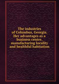 The industries of Columbus, Georgia. Her advantages as a business centre, manufacturing locality and healthful habitation