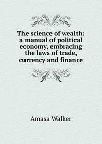 The science of wealth: a manual of political economy, embracing the laws of trade, currency and finance