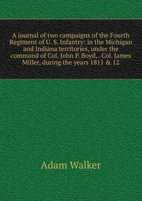 A journal of two campaigns of the Fourth Regiment of U. S. Infantry: in the Michigan and Indiana territories, under the command of Col. John P. Boyd, . Col. James Miller, during the years 1811 &amp; 12