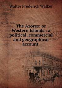 The Azores: or Western Islands : a political, commercial and geographical account .