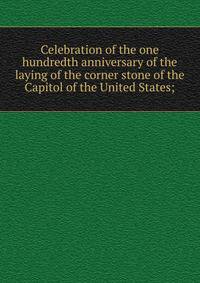 Celebration of the one hundredth anniversary of the laying of the corner stone of the Capitol of the United States;