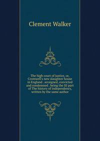 The high court of justice, or, Cromwell's new slaughter house in England . arraigned, convicted and condemned . being the III part of The history of independency, written by the same author