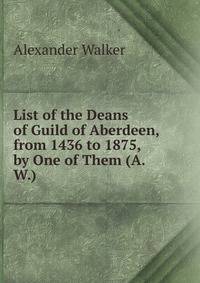 List of the Deans of Guild of Aberdeen, from 1436 to 1875, by One of Them (A.W.).