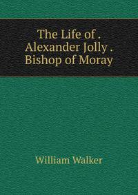 The Life of . Alexander Jolly . Bishop of Moray