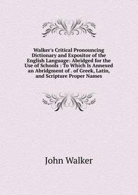 Walker's Critical Pronouncing Dictionary and Expositor of the English Language: Abridged for the Use of Schools : To Which Is Annexed an Abridgment of . of Greek, Latin, and Scripture Proper Names