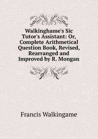 Walkinghame's Sic Tutor's Assistant: Or, Complete Arithmetical Question Book, Revised, Rearranged and Improved by R. Mongan