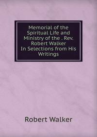 Memorial of the Spiritual Life and Ministry of the . Rev. Robert Walker In Selections from His Writings.