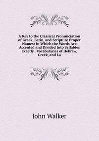 A Key to the Classical Pronunciation of Greek, Latin, and Scripture Proper Names: In Which the Words Are Accented and Divided Into Syllables Exactly . Vocabularies of Hebrew, Greek, and La