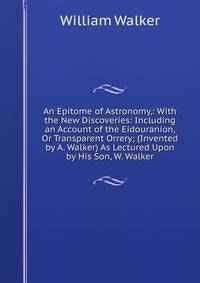 An Epitome of Astronomy,: With the New Discoveries: Including an Account of the Eidouranion, Or Transparent Orrery; (Invented by A. Walker) As Lectured Upon by His Son, W. Walker