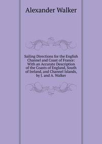 Sailing Directions for the English Channel and Coast of France: With an Accurate Description of the Coasts of England, South of Ireland, and Channel Islands, by J. and A. Walker