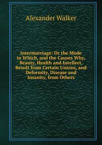 Intermarriage: Or the Mode in Which, and the Causes Why, Beauty, Health and Intellect, Result from Certain Unions, and Deformity, Disease and Insanity, from Others