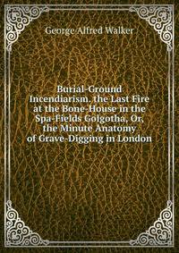 Burial-Ground Incendiarism. the Last Fire at the Bone-House in the Spa-Fields Golgotha, Or, the Minute Anatomy of Grave-Digging in London
