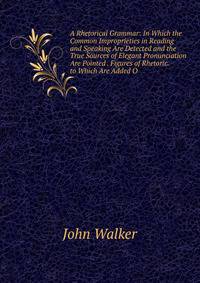 A Rhetorical Grammar: In Which the Common Improprieties in Reading and Speaking Are Detected and the True Sources of Elegant Pronunciation Are Pointed . Figures of Rhetoric. to Which Are Added O