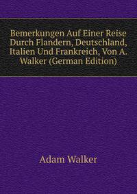 Bemerkungen Auf Einer Reise Durch Flandern, Deutschland, Italien Und Frankreich, Von A. Walker (German Edition)