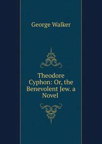 Theodore Cyphon: Or, the Benevolent Jew. a Novel .