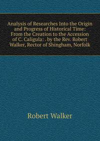 Analysis of Researches Into the Origin and Progress of Historical Time: From the Creation to the Accession of C. Caligula: . by the Rev. Robert Walker, Rector of Shingham, Norfolk