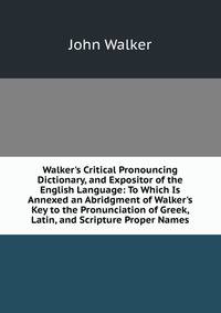 Walker's Critical Pronouncing Dictionary, and Expositor of the English Language: To Which Is Annexed an Abridgment of Walker's Key to the Pronunciation of Greek, Latin, and Scripture Proper Names