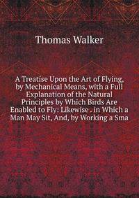 A Treatise Upon the Art of Flying, by Mechanical Means, with a Full Explanation of the Natural Principles by Which Birds Are Enabled to Fly: Likewise . in Which a Man May Sit, And, by Working a Sma