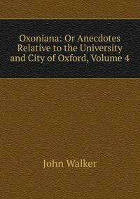 Oxoniana: Or Anecdotes Relative to the University and City of Oxford, Volume 4