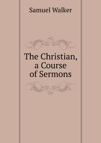 The Christian, a Course of Sermons