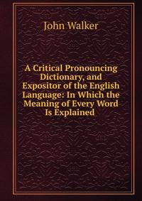 A Critical Pronouncing Dictionary, and Expositor of the English Language: In Which the Meaning of Every Word Is Explained .
