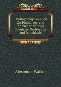 Physiognomy Founded On Physiology, and Applied to Various Countries: Professions and Individuals