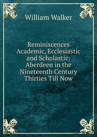 Reminiscences Academic, Ecclesiastic and Scholastic: Aberdeen in the Nineteenth Century Thirties Till Now