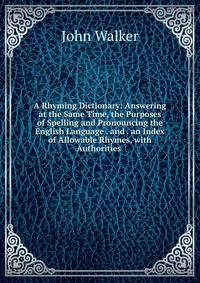 A Rhyming Dictionary: Answering at the Same Time, the Purposes of Spelling and Pronouncing the English Language . and . an Index of Allowable Rhymes, with Authorities .