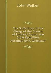 The Sufferings of the Clergy of the Church of England During the Great Rebellion, Abridged by R. Whittaker