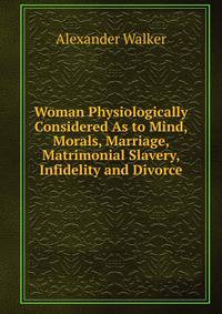Woman Physiologically Considered As to Mind, Morals, Marriage, Matrimonial Slavery, Infidelity and Divorce